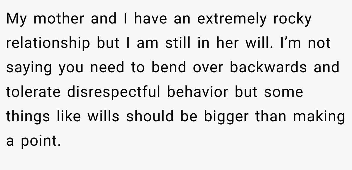 My mother and I have an extremely rocky relationship but I am still in her will. I’m not saying you need to bend over backwards and tolerate disrespectful behavior but some things like wills should be bigger than making a point.