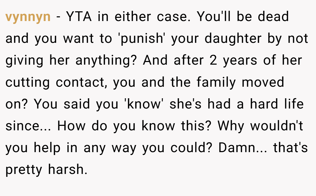 vynnyn - YTA in either case. You'll be dead and you want to 'punish' your daughter by not giving her anything? And after 2 years of her cutting contact, you and the family moved on? You said you 'know' she's had a hard life since... How do you know this? Why wouldn't you help in any way you could? Damn... that's pretty harsh.
