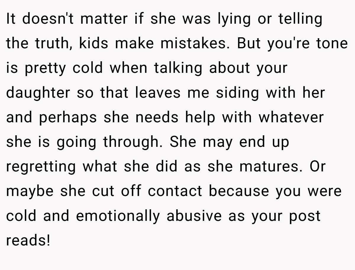 It doesn't matter if she was lying or telling the truth, kids make mistakes. But you're tone is pretty cold when talking about your daughter so that leaves me siding with her and perhaps she needs help with whatever she is going through. She may end up regretting what she did as she matures. Or maybe she cut off contact because you were cold and emotionally abusive as your post reads!
