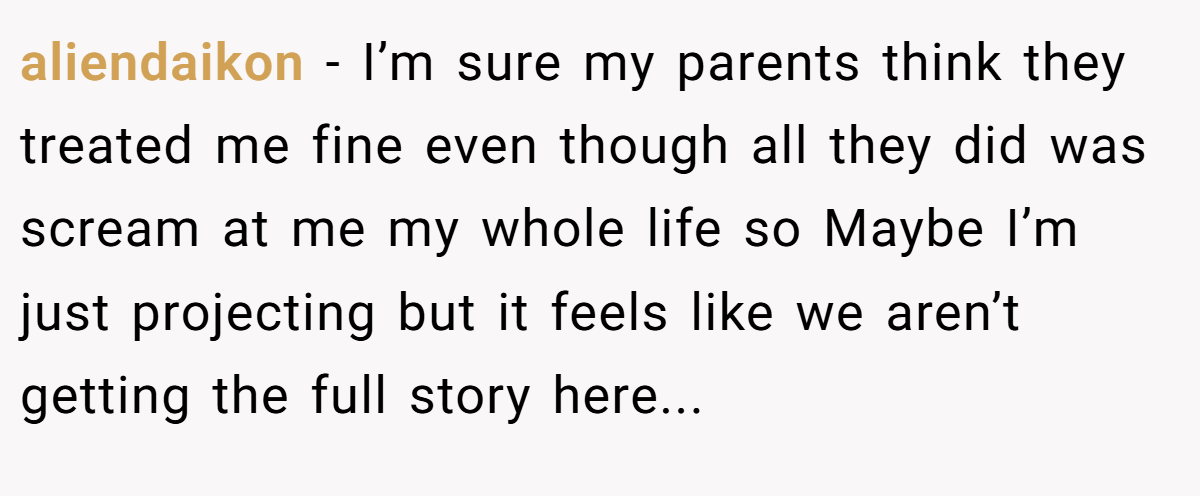 aliendaikon - I’m sure my parents think they treated me fine even though all they did was scream at me my whole life so Maybe I’m just projecting but it feels like we aren’t getting the full story here...