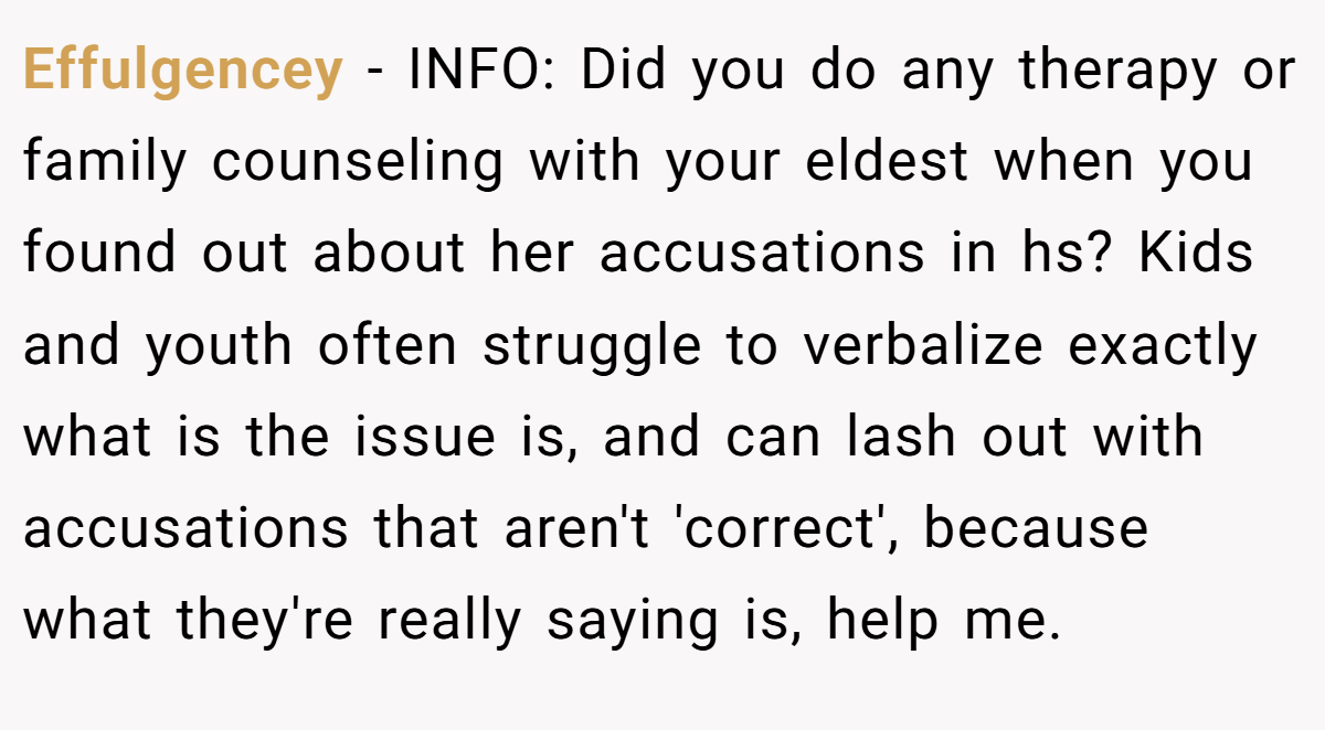 Effulgencey - INFO: Did you do any therapy or family counseling with your eldest when you found out about her accusations in hs? Kids and youth often struggle to verbalize exactly what is the issue is, and can lash out with accusations that aren't 'correct', because what they're really saying is, help me.