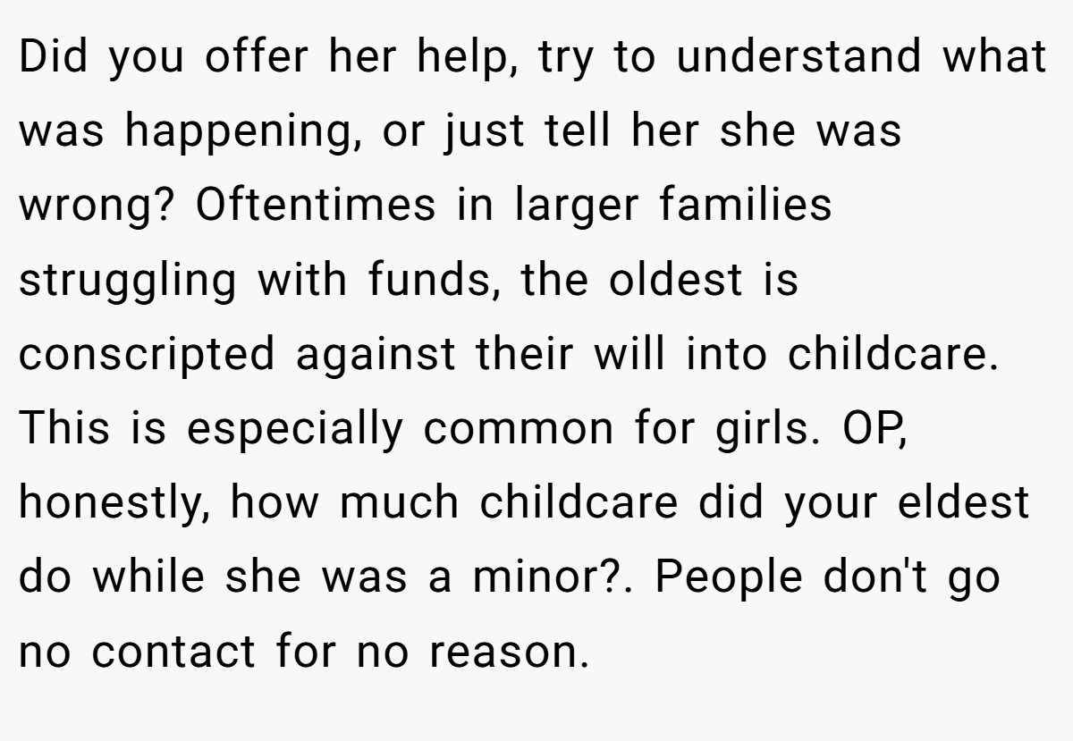 Did you offer her help, try to understand what was happening, or just tell her she was wrong? Oftentimes in larger families struggling with funds, the oldest is conscripted against their will into childcare. This is especially common for girls. OP, honestly, how much childcare did your eldest do while she was a minor?. People don't go no contact for no reason.