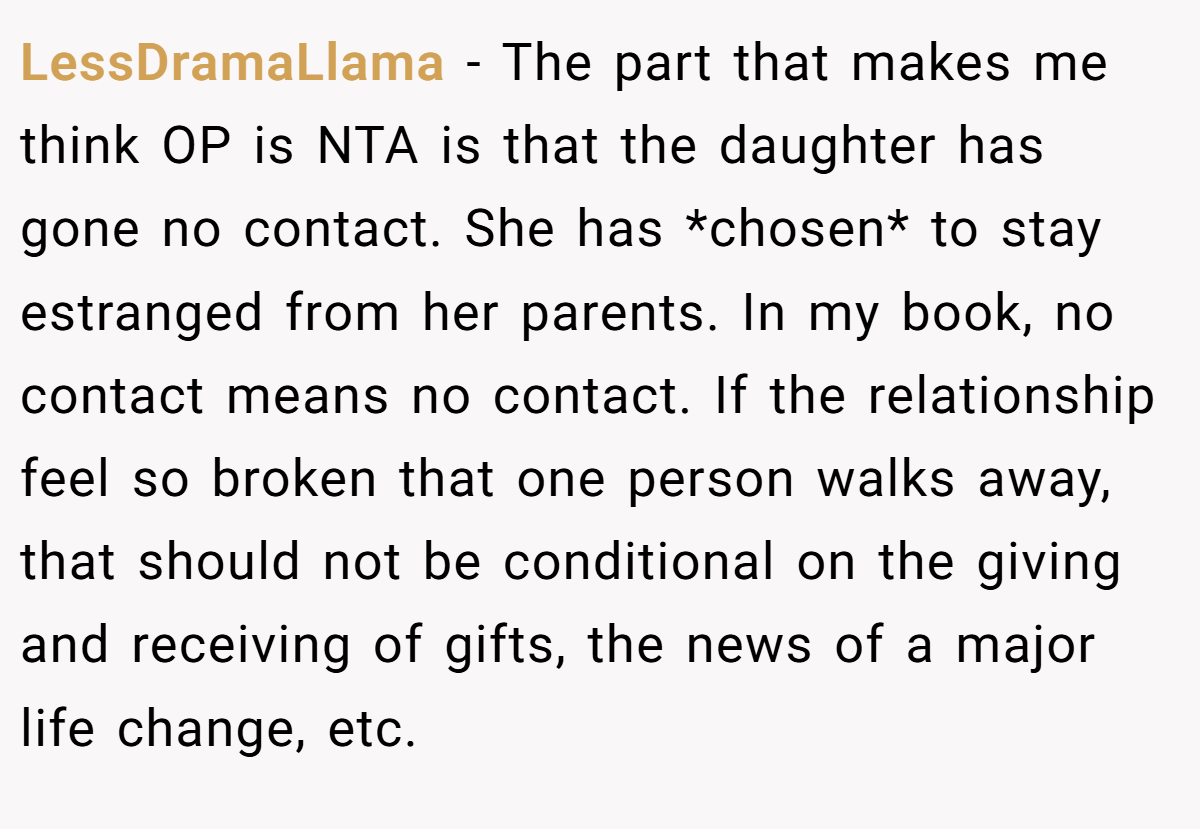 LessDramaLlama - The part that makes me think OP is NTA is that the daughter has gone no contact. She has *chosen* to stay estranged from her parents. In my book, no contact means no contact. If the relationship feel so broken that one person walks away, that should not be conditional on the giving and receiving of gifts, the news of a major life change, etc.