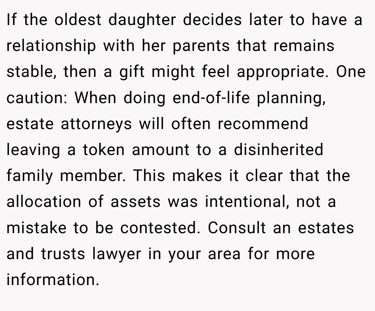 If the oldest daughter decides later to have a relationship with her parents that remains stable, then a gift might feel appropriate. One caution: When doing end-of-life planning, estate attorneys will often recommend leaving a token amount to a disinherited family member. This makes it clear that the allocation of assets was intentional, not a mistake to be contested. Consult an estates and trusts lawyer in your area for more information.