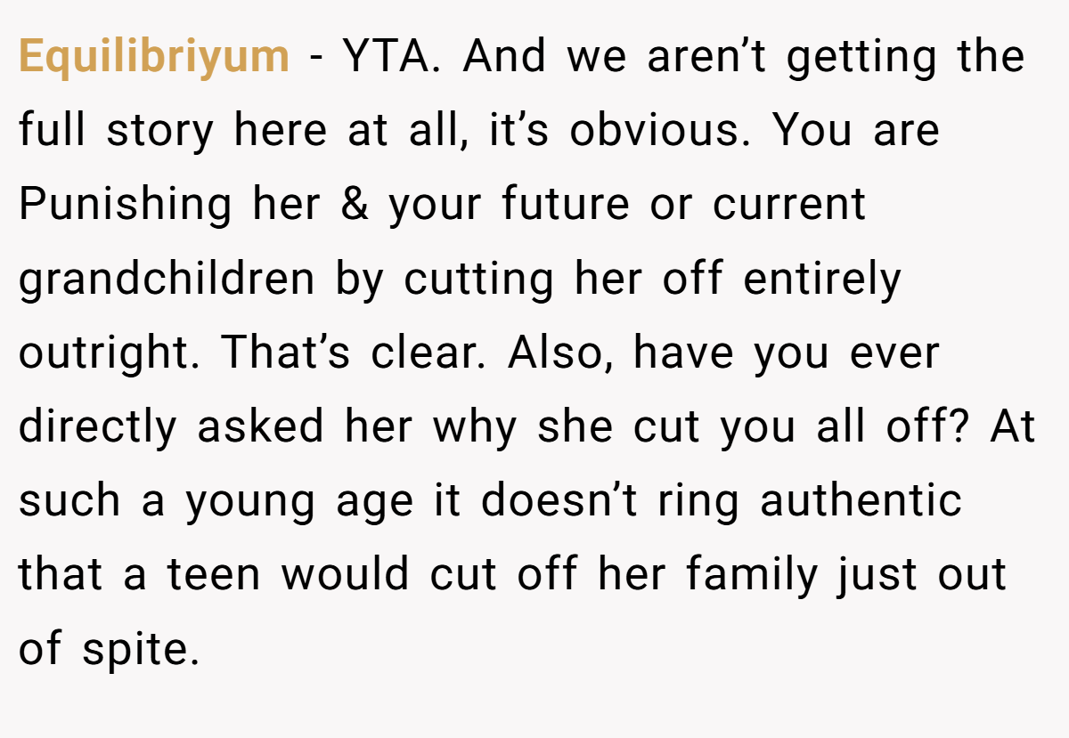 Equilibriyum - YTA. And we aren’t getting the full story here at all, it’s obvious. You are Punishing her & your future or current grandchildren by cutting her off entirely outright. That’s clear. Also, have you ever directly asked her why she cut you all off? At such a young age it doesn’t ring authentic that a teen would cut off her family just out of spite.