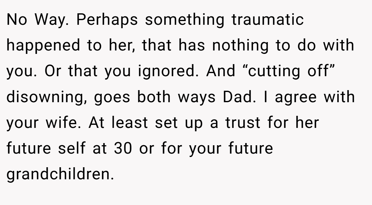 No Way. Perhaps something traumatic happened to her, that has nothing to do with you. Or that you ignored. And “cutting off” disowning, goes both ways Dad. I agree with your wife. At least set up a trust for her future self at 30 or for your future grandchildren.