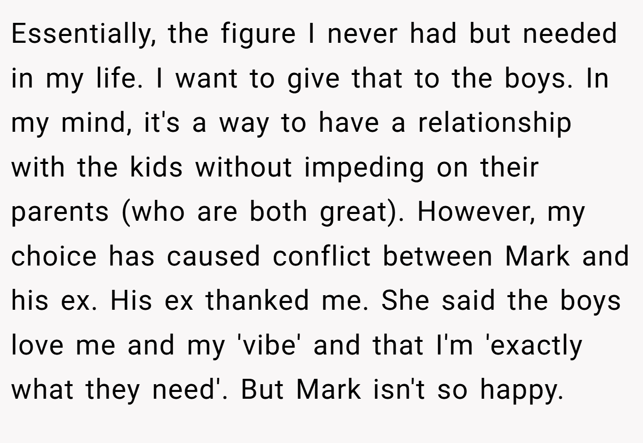 Essentially, the figure I never had but needed in my life. I want to give that to the boys. In my mind, it's a way to have a relationship with the kids without impeding on their parents (who are both great). However, my choice has caused conflict between Mark and his ex. His ex thanked me. She said the boys love me and my 'vibe' and that I'm 'exactly what they need'. But Mark isn't so happy.