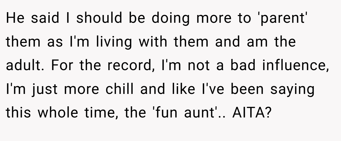 He said I should be doing more to 'parent' them as I'm living with them and am the adult. For the record, I'm not a bad influence, I'm just more chill and like I've been saying this whole time, the 'fun aunt'.. AITA?