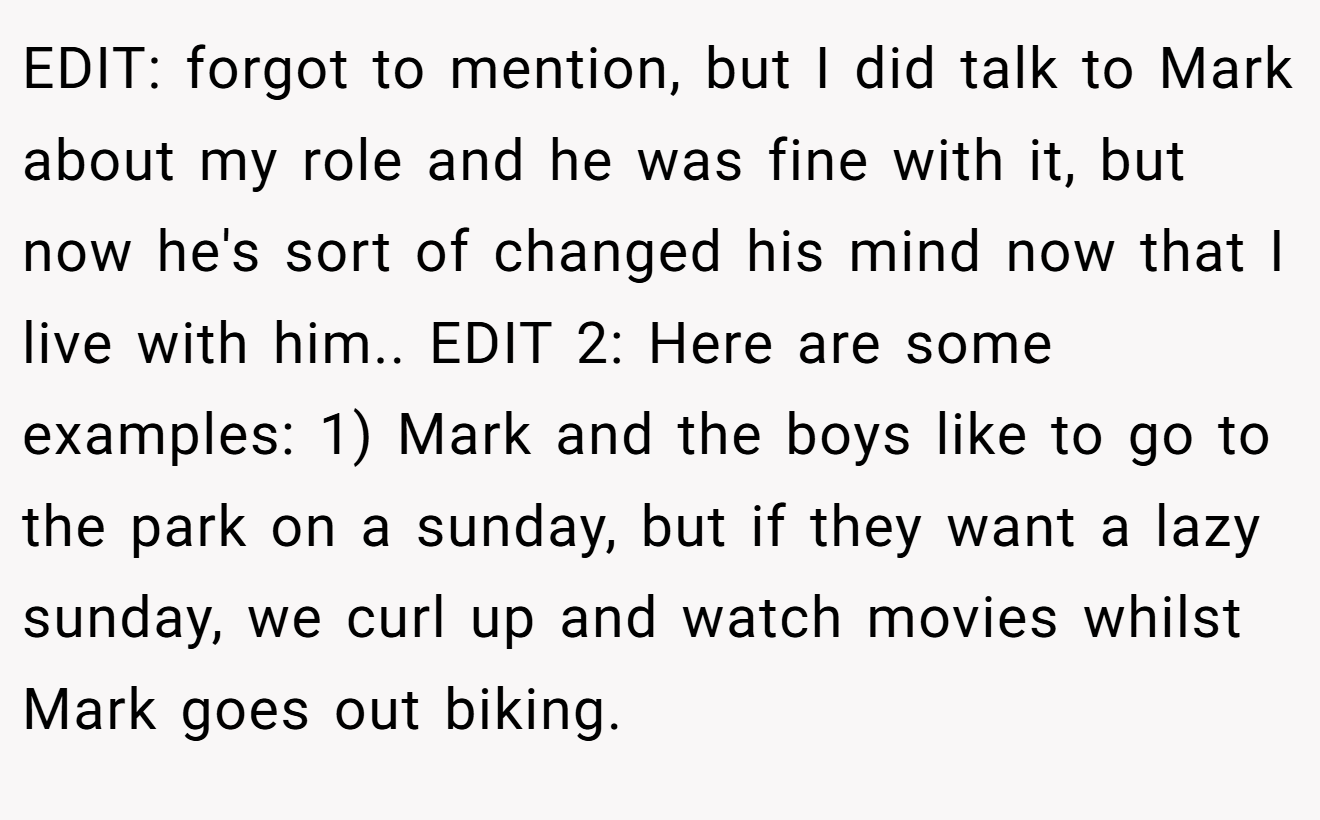 EDIT: forgot to mention, but I did talk to Mark about my role and he was fine with it, but now he's sort of changed his mind now that I live with him.. EDIT 2: Here are some examples: 1) Mark and the boys like to go to the park on a sunday, but if they want a lazy sunday, we curl up and watch movies whilst Mark goes out biking.