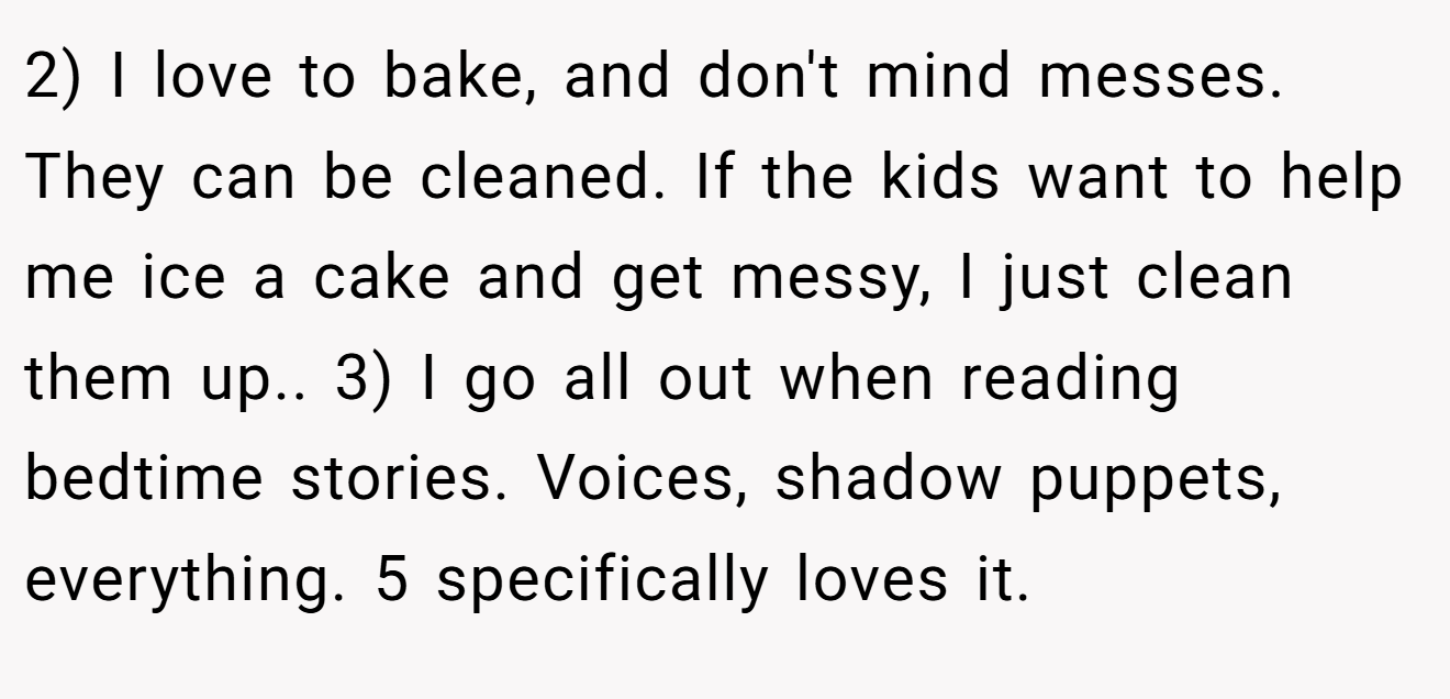 2) I love to bake, and don't mind messes. They can be cleaned. If the kids want to help me ice a cake and get messy, I just clean them up.. 3) I go all out when reading bedtime stories. Voices, shadow puppets, everything. 5 specifically loves it.