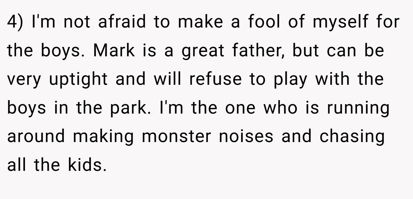 4) I'm not afraid to make a fool of myself for the boys. Mark is a great father, but can be very uptight and will refuse to play with the boys in the park. I'm the one who is running around making monster noises and chasing all the kids.