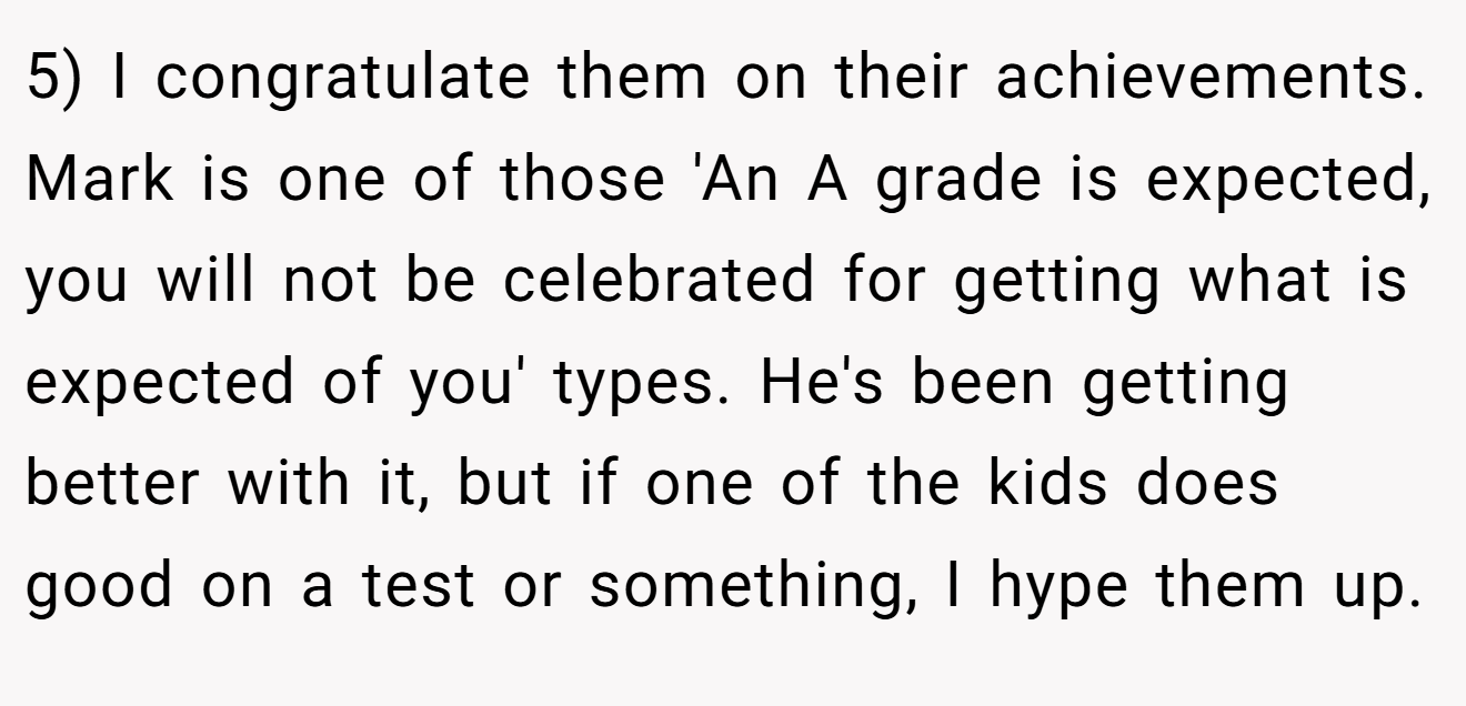 5) I congratulate them on their achievements. Mark is one of those 'An A grade is expected, you will not be celebrated for getting what is expected of you' types. He's been getting better with it, but if one of the kids does good on a test or something, I hype them up.