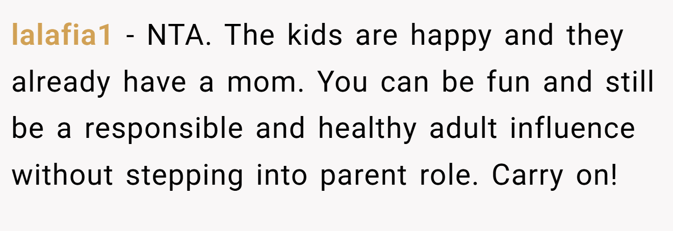 lalafia1 - NTA. The kids are happy and they already have a mom. You can be fun and still be a responsible and healthy adult influence without stepping into parent role. Carry on!