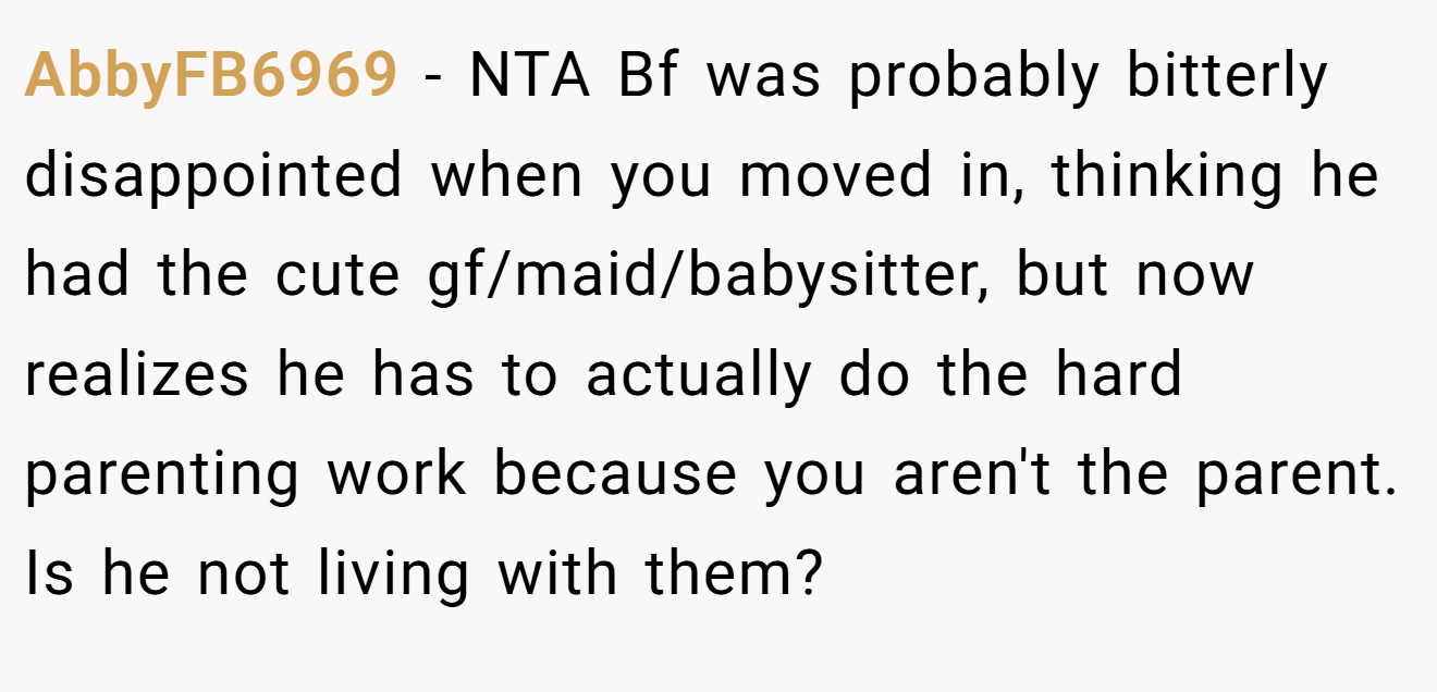 AbbyFB6969 - NTA Bf was probably bitterly disappointed when you moved in, thinking he had the cute gf/maid/babysitter, but now realizes he has to actually do the hard parenting work because you aren't the parent. Is he not living with them?