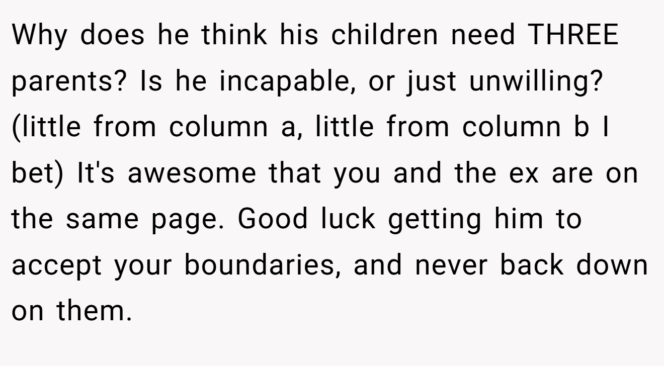 Why does he think his children need THREE parents? Is he incapable, or just unwilling? (little from column a, little from column b I bet) It's awesome that you and the ex are on the same page. Good luck getting him to accept your boundaries, and never back down on them.