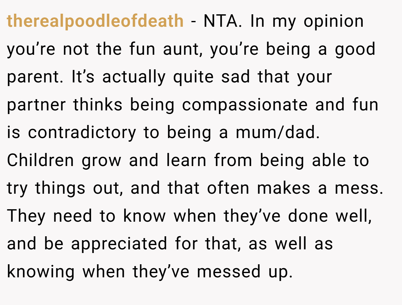 therealpoodleofdeath - NTA. In my opinion you’re not the fun aunt, you’re being a good parent. It’s actually quite sad that your partner thinks being compassionate and fun is contradictory to being a mum/dad. Children grow and learn from being able to try things out, and that often makes a mess.  They need to know when they’ve done well, and be appreciated for that, as well as knowing when they’ve messed up.