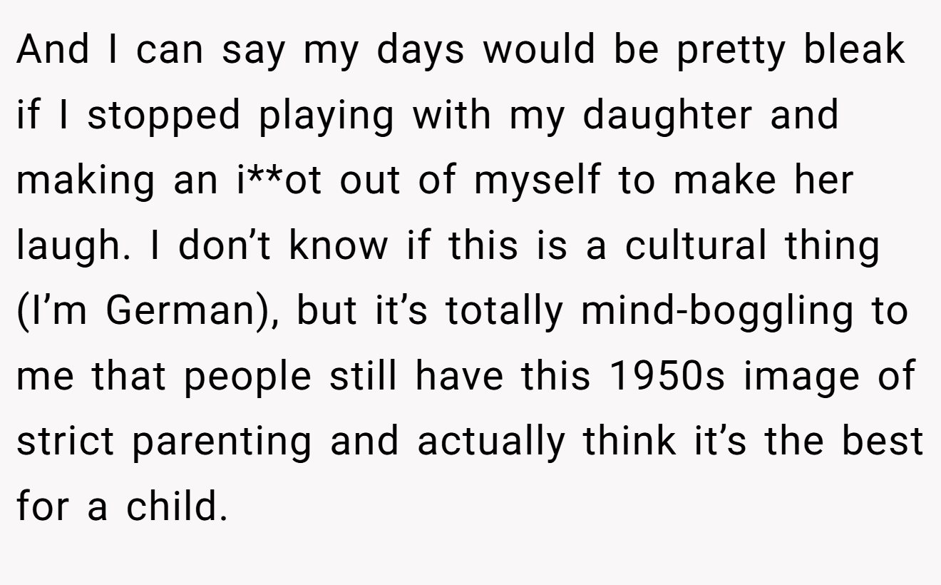 And I can say my days would be pretty bleak if I stopped playing with my daughter and making an i**ot out of myself to make her laugh. I don’t know if this is a cultural thing (I’m German), but it’s totally mind-boggling to me that people still have this 1950s image of strict parenting and actually think it’s the best for a child.