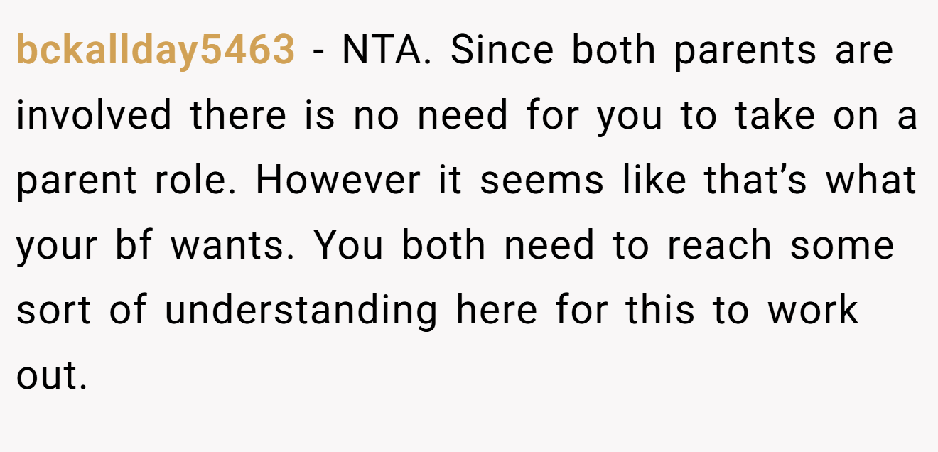 bckallday5463 - NTA. Since both parents are involved there is no need for you to take on a parent role. However it seems like that’s what your bf wants. You both need to reach some sort of understanding here for this to work out.