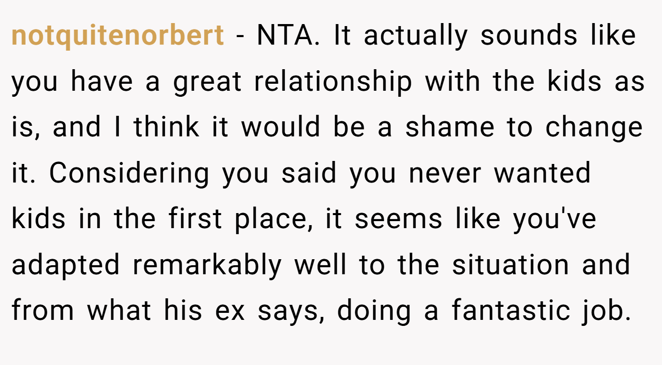 notquitenorbert - NTA. It actually sounds like you have a great relationship with the kids as is, and I think it would be a shame to change it. Considering you said you never wanted kids in the first place, it seems like you've adapted remarkably well to the situation and from what his ex says, doing a fantastic job.
