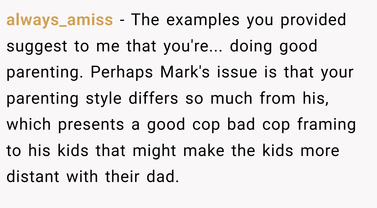 always_amiss - The examples you provided suggest to me that you're... doing good parenting. Perhaps Mark's issue is that your parenting style differs so much from his, which presents a good cop bad cop framing to his kids that might make the kids more distant with their dad.
