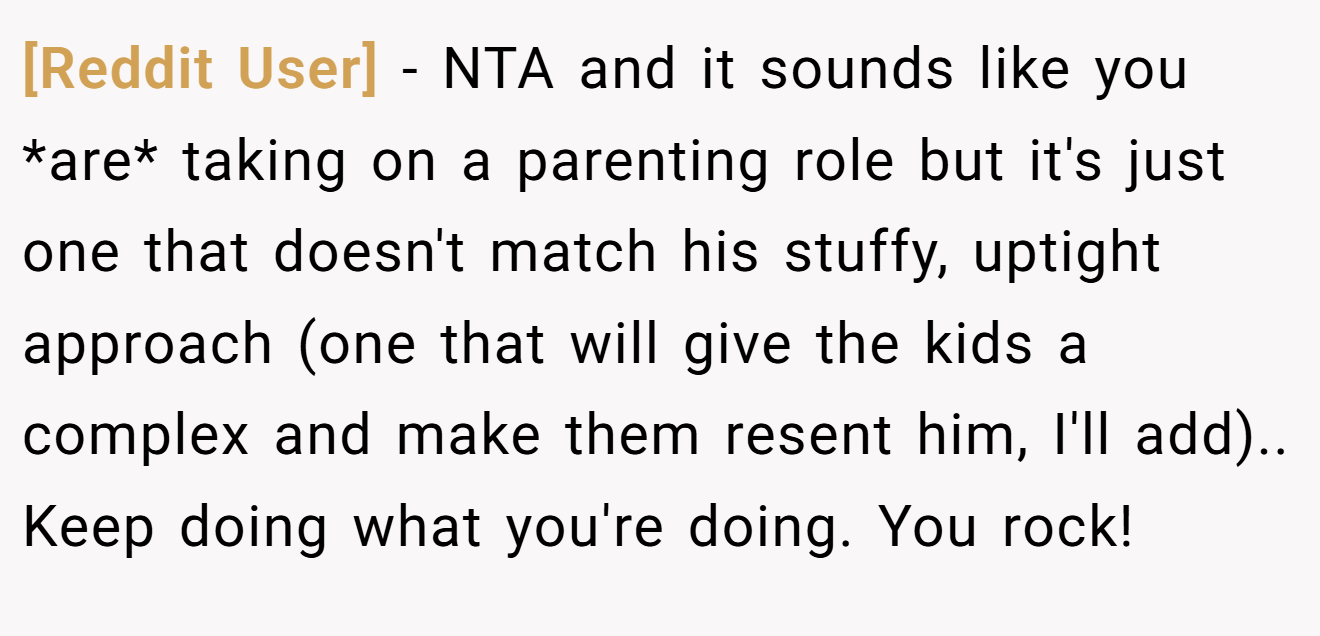 [Reddit User] - NTA and it sounds like you *are* taking on a parenting role but it's just one that doesn't match his stuffy, uptight approach (one that will give the kids a complex and make them resent him, I'll add).. Keep doing what you're doing. You rock!