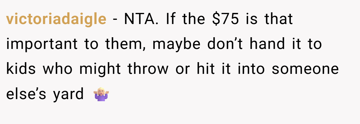 victoriadaigle − NTA. If the $75 is that important to them, maybe don’t hand it to kids who might throw or hit it into someone else’s yard 🤷🏼‍♀️