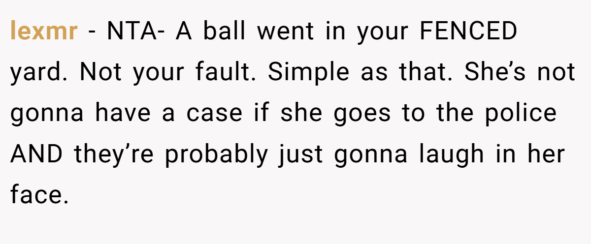 lexmr − NTA- A ball went in your FENCED yard. Not your fault. Simple as that. She’s not gonna have a case if she goes to the police AND they’re probably just gonna laugh in her face.