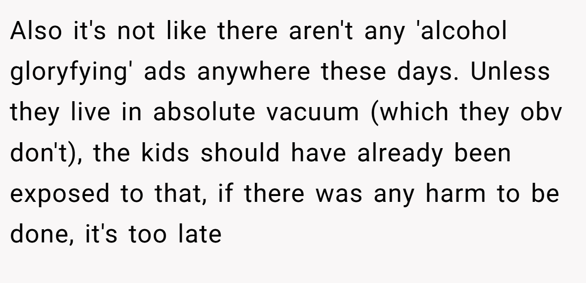Also it's not like there aren't any 'alcohol gloryfying' ads anywhere these days. Unless they live in absolute vacuum (which they obv don't), the kids should have already been exposed to that, if there was any harm to be done, it's too late