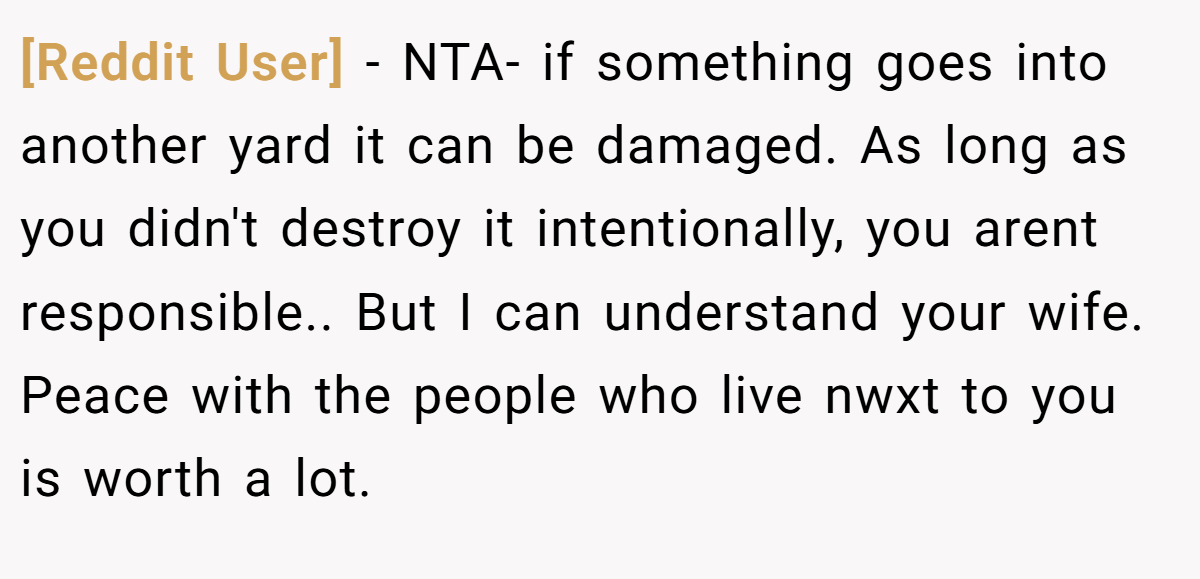 [Reddit User] − NTA- if something goes into another yard it can be damaged. As long as you didn't destroy it intentionally, you arent responsible.. But I can understand your wife. Peace with the people who live nwxt to you is worth a lot.