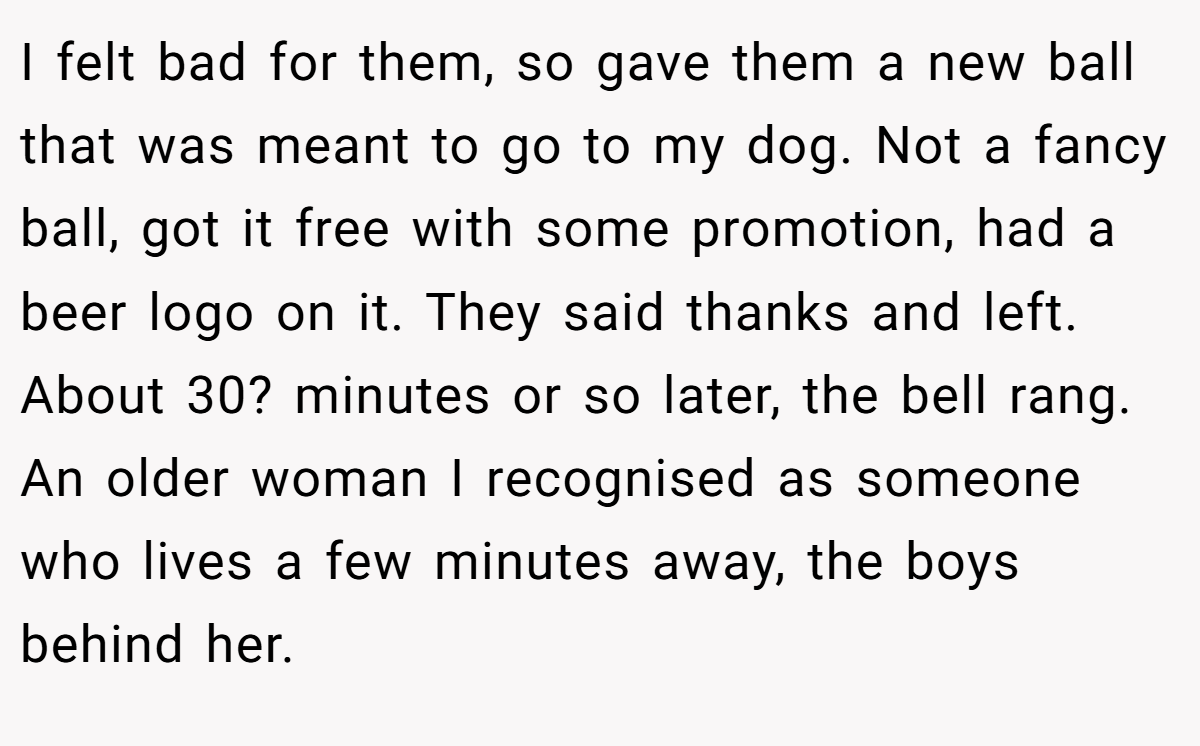 I felt bad for them, so gave them a new ball that was meant to go to my dog. Not a fancy ball, got it free with some promotion, had a beer logo on it. They said thanks and left. About 30? minutes or so later, the bell rang. An older woman I recognised as someone who lives a few minutes away, the boys behind her.