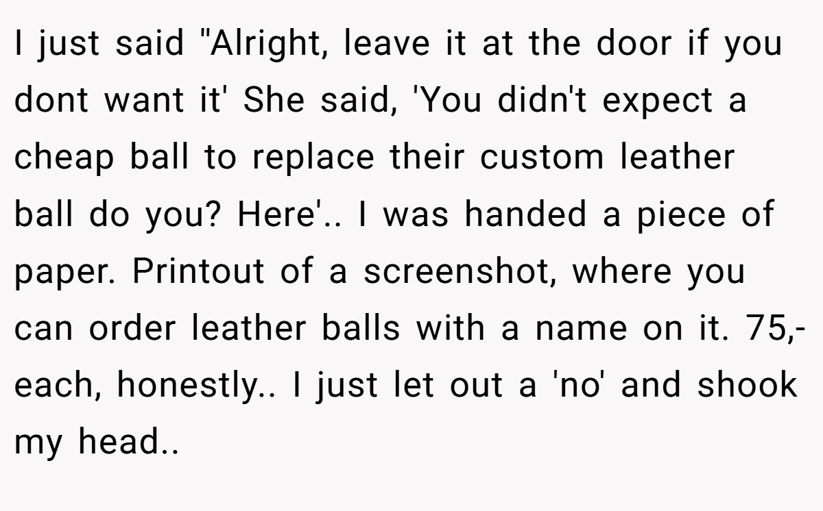 I just said ''Alright, leave it at the door if you dont want it' She said, 'You didn't expect a cheap ball to replace their custom leather ball do you? Here'.. I was handed a piece of paper. Printout of a screenshot, where you can order leather balls with a name on it. 75,- each, honestly.. I just let out a 'no' and shook my head..