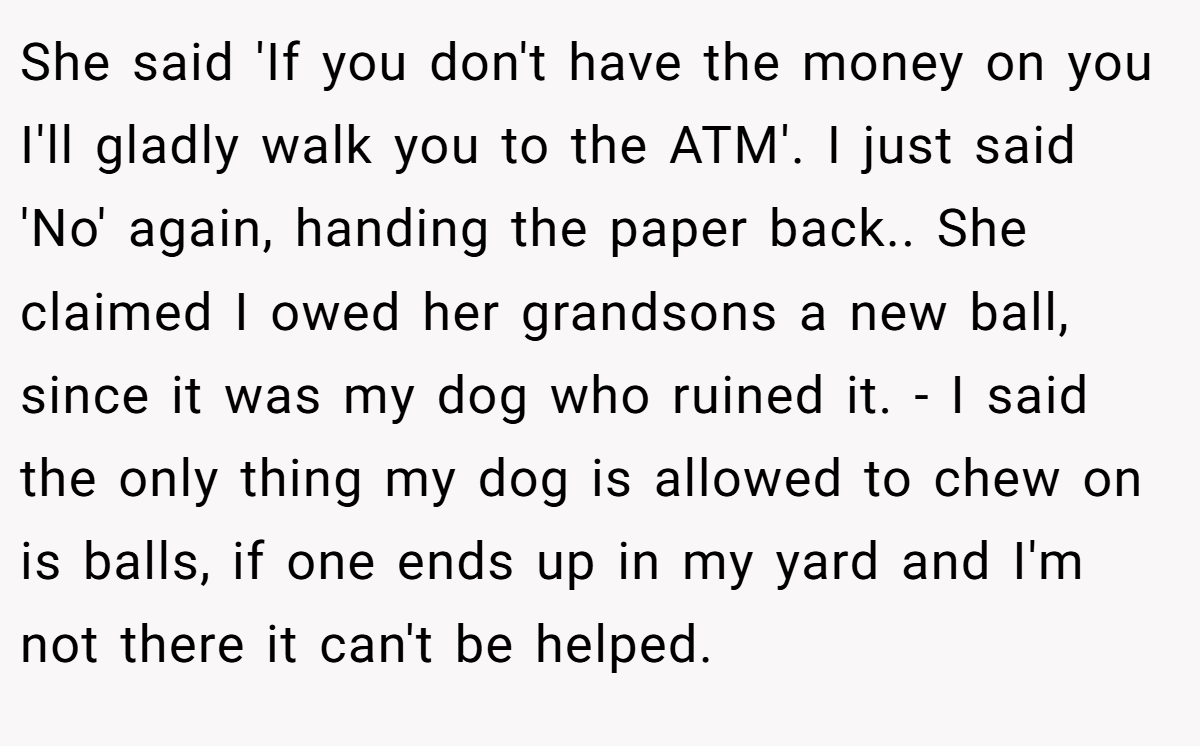 She said 'If you don't have the money on you I'll gladly walk you to the ATM'. I just said 'No' again, handing the paper back.. She claimed I owed her grandsons a new ball, since it was my dog who ruined it. - I said the only thing my dog is allowed to chew on is balls, if one ends up in my yard and I'm not there it can't be helped.