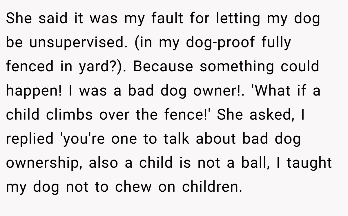 She said it was my fault for letting my dog be unsupervised. (in my dog-proof fully fenced in yard?). Because something could happen! I was a bad dog owner!. 'What if a child climbs over the fence!' She asked, I replied 'you're one to talk about bad dog ownership, also a child is not a ball, I taught my dog not to chew on children.