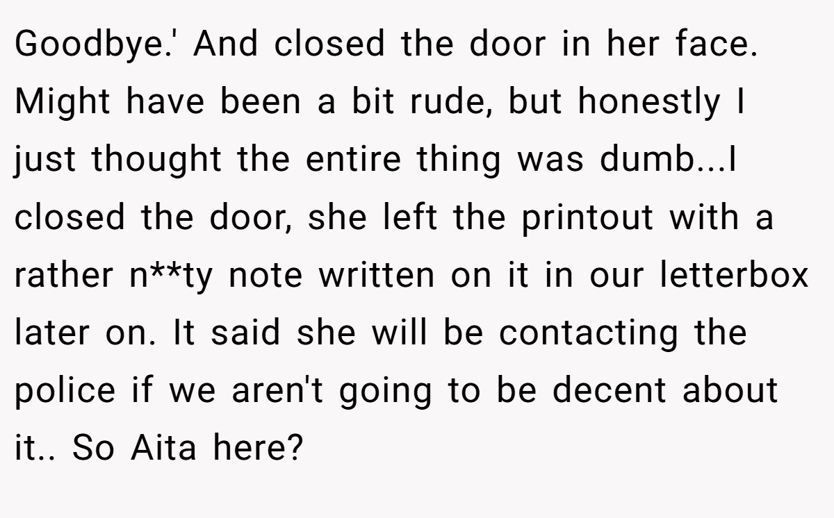 Goodbye.' And closed the door in her face. Might have been a bit rude, but honestly I just thought the entire thing was dumb...I closed the door, she left the printout with a rather n**ty note written on it in our letterbox later on. It said she will be contacting the police if we aren't going to be decent about it.. So Aita here?