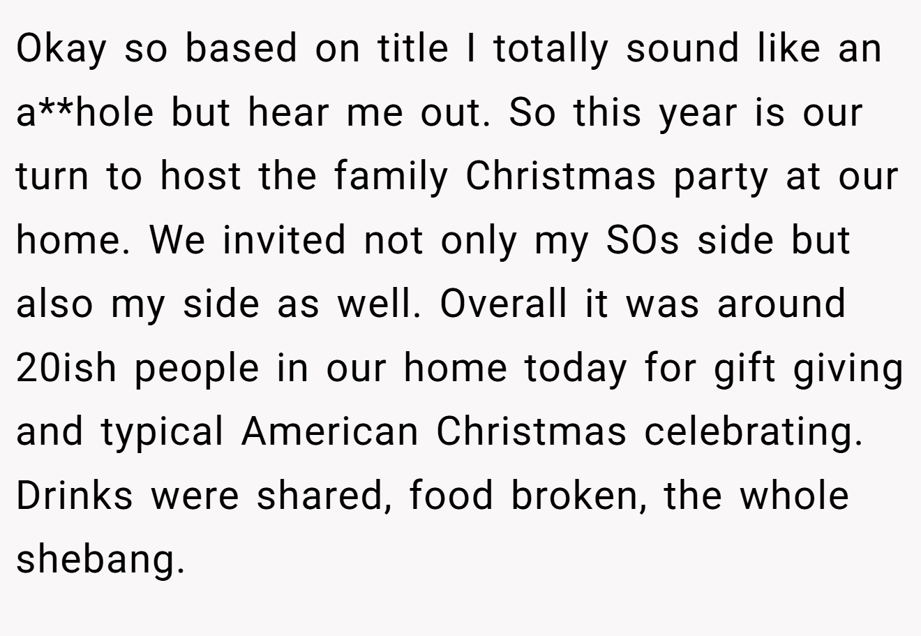 Okay so based on title I totally sound like an a**hole but hear me out. So this year is our turn to host the family Christmas party at our home. We invited not only my SOs side but also my side as well. Overall it was around 20ish people in our home today for gift giving and typical American Christmas celebrating. Drinks were shared, food broken, the whole shebang.