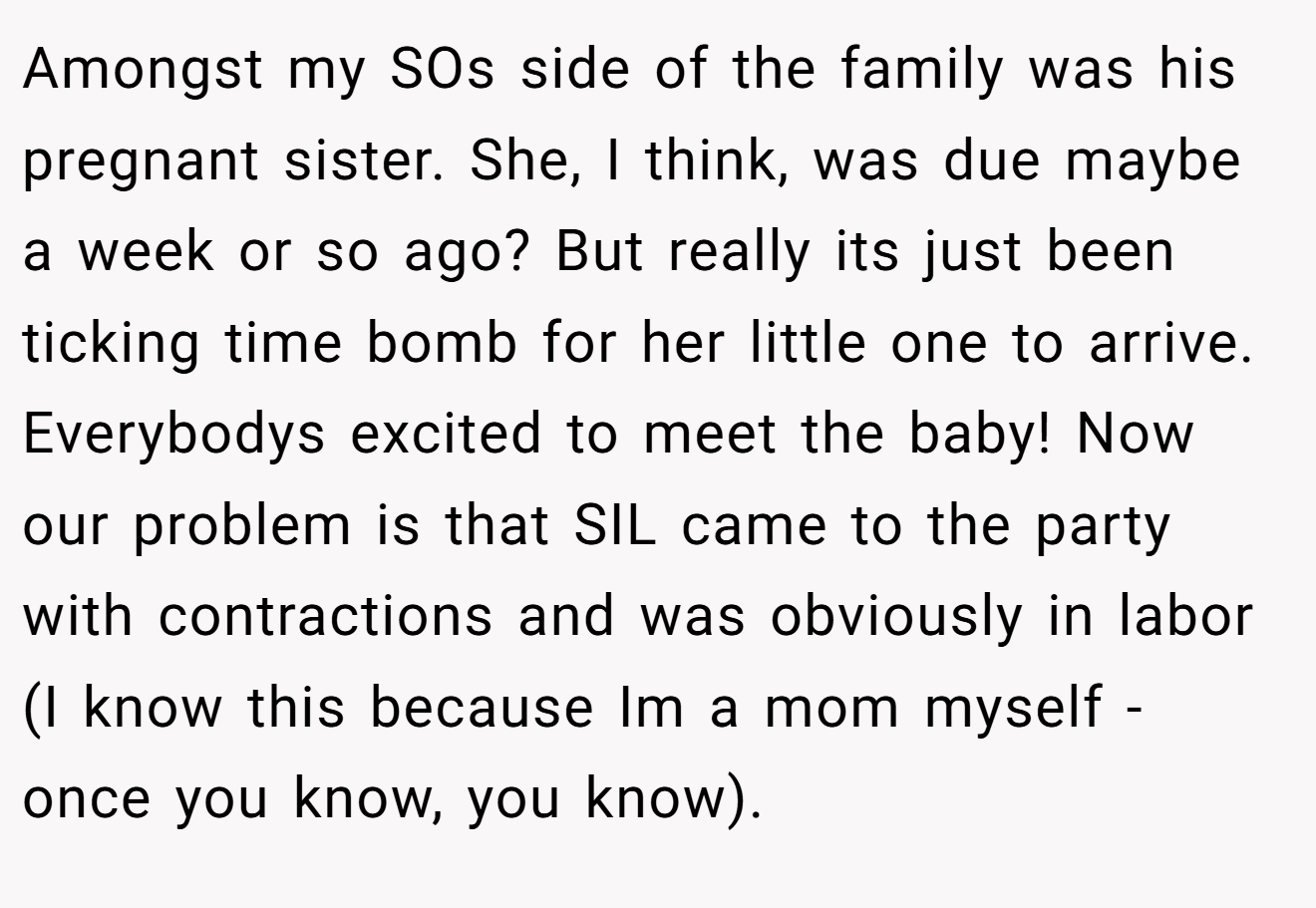 Amongst my SOs side of the family was his pregnant sister. She, I think, was due maybe a week or so ago? But really its just been ticking time bomb for her little one to arrive. Everybodys excited to meet the baby! Now our problem is that SIL came to the party with contractions and was obviously in labor (I know this because Im a mom myself - once you know, you know).