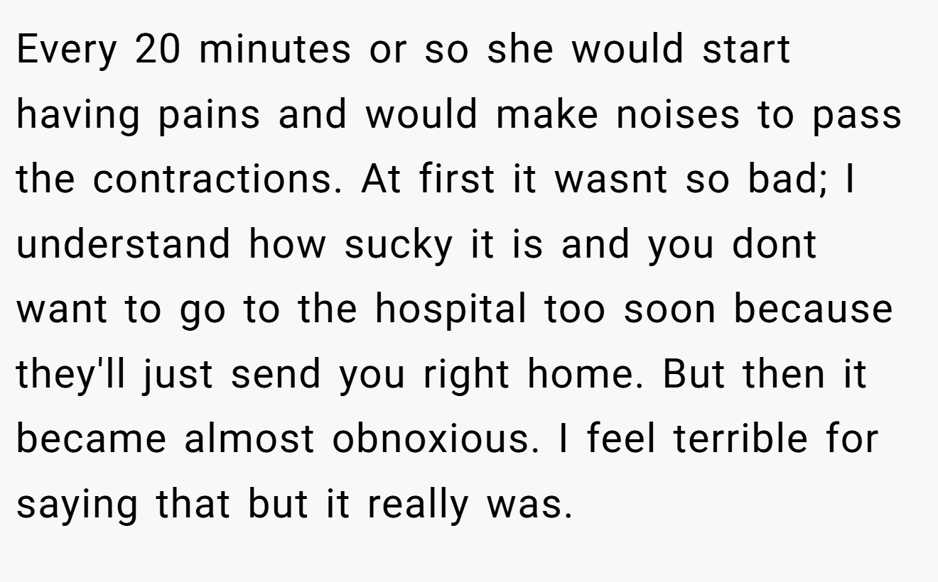 Every 20 minutes or so she would start having pains and would make noises to pass the contractions. At first it wasnt so bad; I understand how sucky it is and you dont want to go to the hospital too soon because they'll just send you right home. But then it became almost obnoxious. I feel terrible for saying that but it really was.