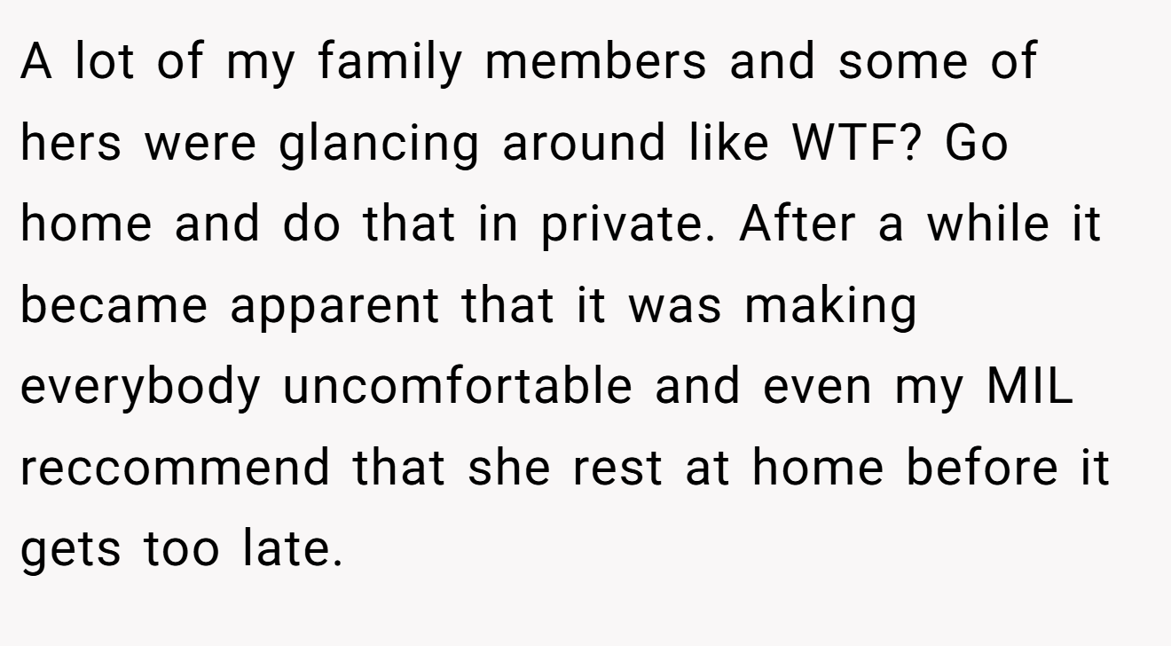 A lot of my family members and some of hers were glancing around like WTF? Go home and do that in private. After a while it became apparent that it was making everybody uncomfortable and even my MIL reccommend that she rest at home before it gets too late.