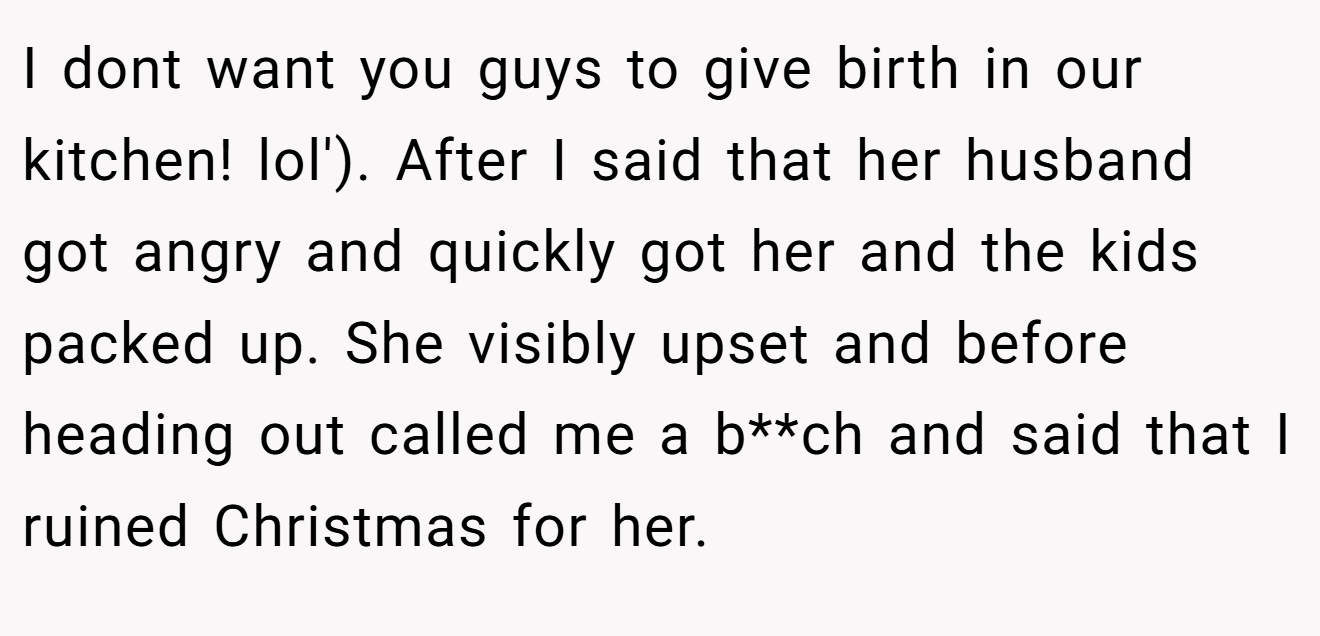 I dont want you guys to give birth in our kitchen! lol'). After I said that her husband got angry and quickly got her and the kids packed up. She visibly upset and before heading out called me a b**ch and said that I ruined Christmas for her.