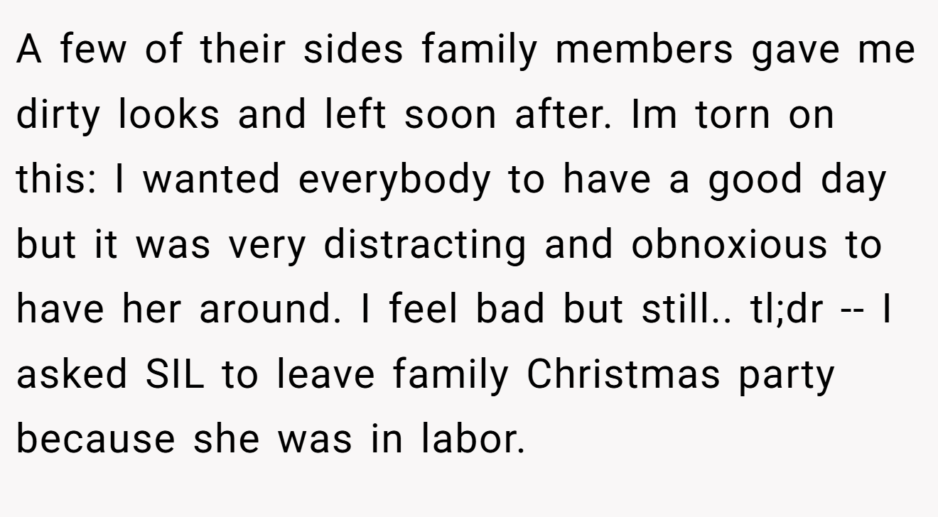 A few of their sides family members gave me dirty looks and left soon after. Im torn on this: I wanted everybody to have a good day but it was very distracting and obnoxious to have her around. I feel bad but still.. tl;dr -- I asked SIL to leave family Christmas party because she was in labor.