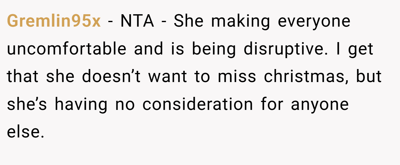 Gremlin95x - NTA - She making everyone uncomfortable and is being disruptive. I get that she doesn’t want to miss christmas, but she’s having no consideration for anyone else.