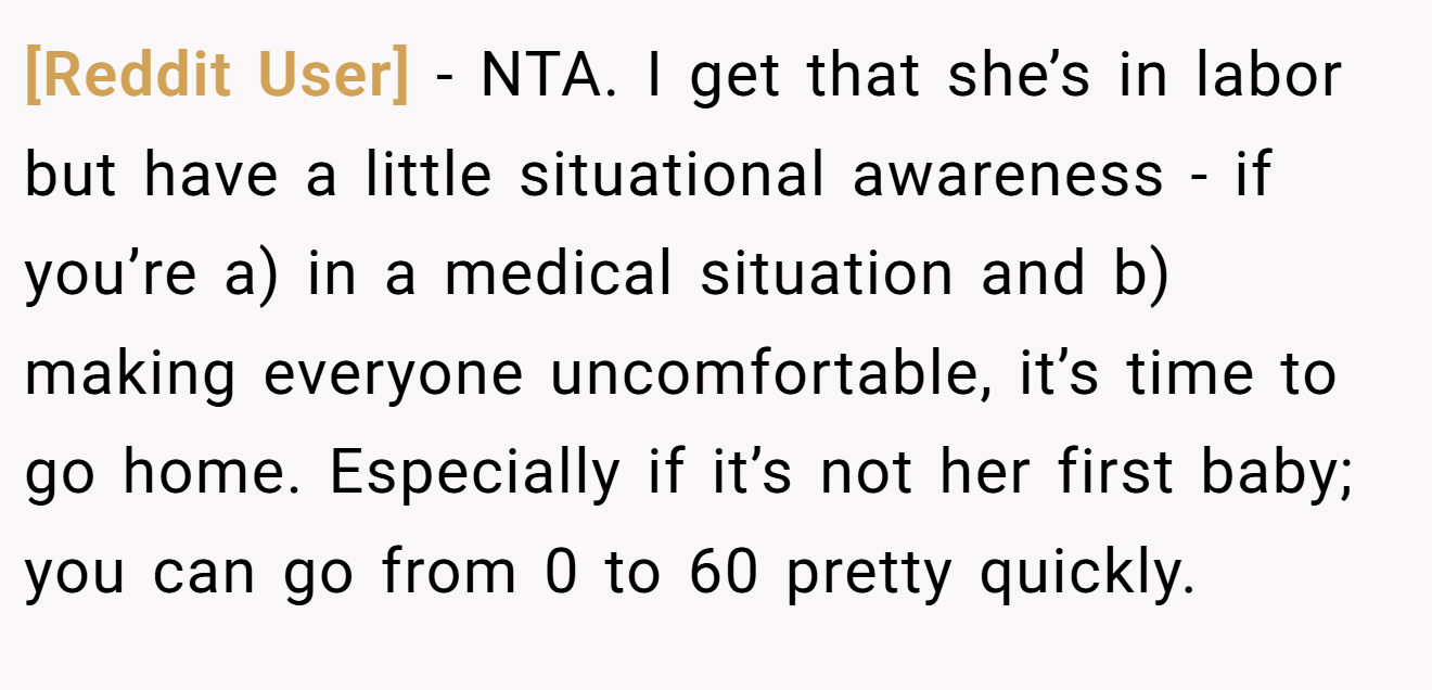 [Reddit User] - NTA. I get that she’s in labor but have a little situational awareness - if you’re a) in a medical situation and b) making everyone uncomfortable, it’s time to go home. Especially if it’s not her first baby; you can go from 0 to 60 pretty quickly.