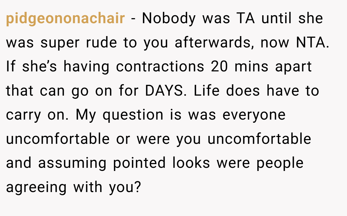 pidgeononachair - Nobody was TA until she was super rude to you afterwards, now NTA. If she’s having contractions 20 mins apart that can go on for DAYS. Life does have to carry on. My question is was everyone uncomfortable or were you uncomfortable and assuming pointed looks were people agreeing with you?