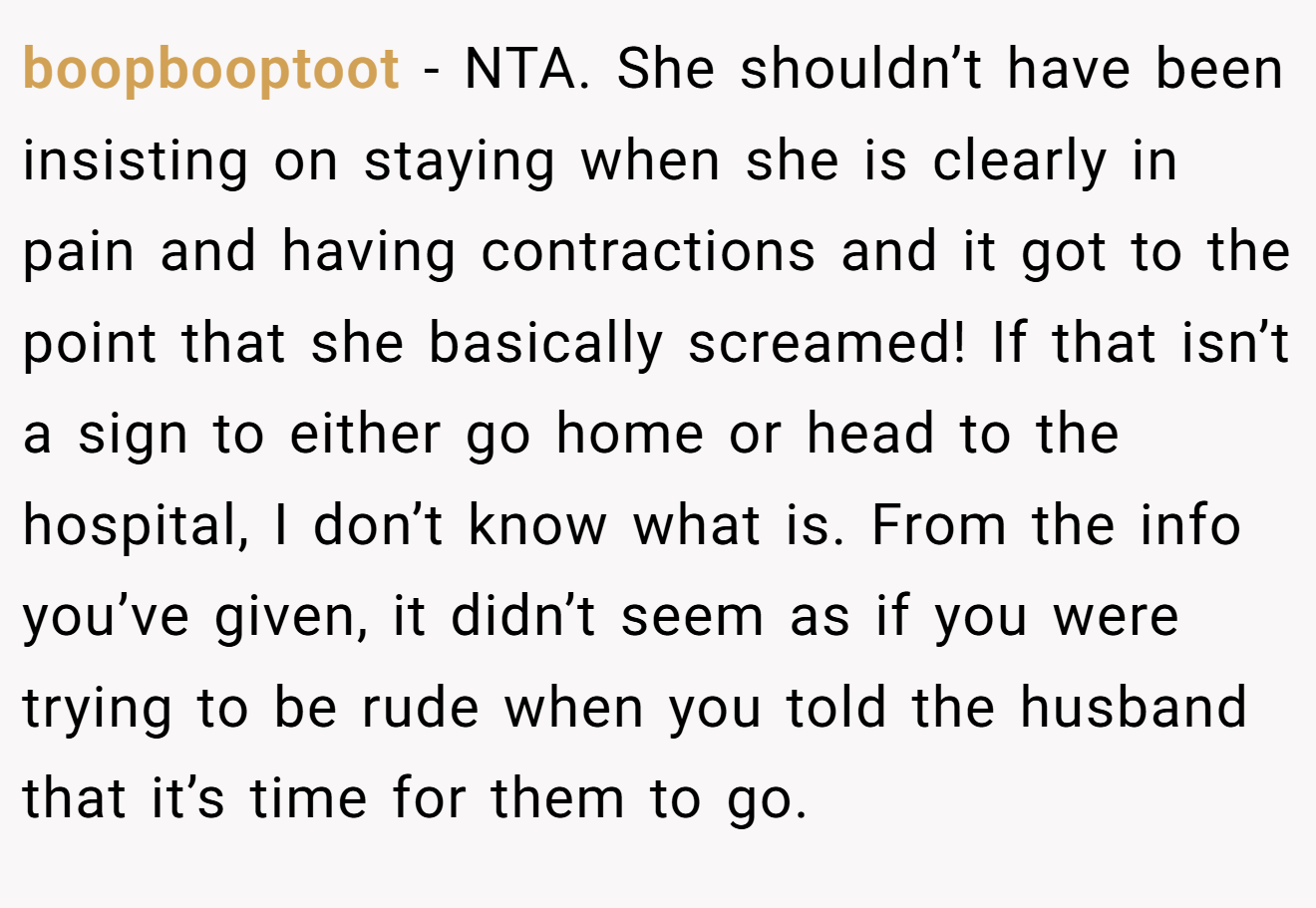 boopbooptoot - NTA. She shouldn’t have been insisting on staying when she is clearly in pain and having contractions and it got to the point that she basically screamed! If that isn’t a sign to either go home or head to the hospital, I don’t know what is. From the info you’ve given, it didn’t seem as if you were trying to be rude when you told the husband that it’s time for them to go.