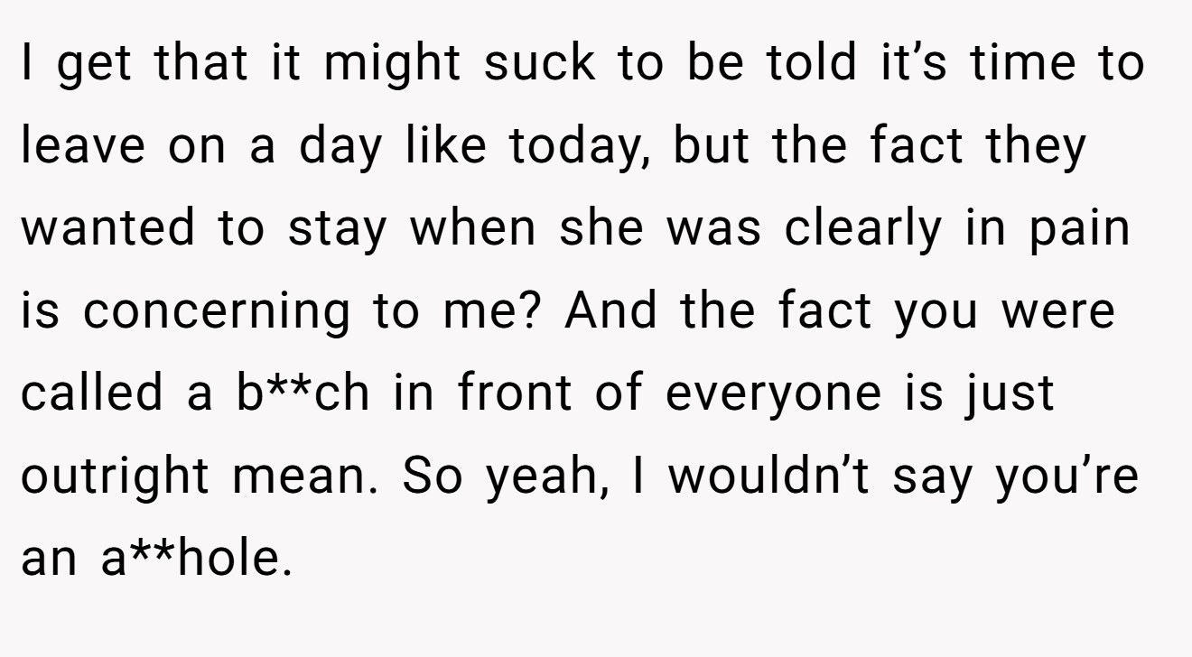 I get that it might suck to be told it’s time to leave on a day like today, but the fact they wanted to stay when she was clearly in pain is concerning to me? And the fact you were called a b**ch in front of everyone is just outright mean. So yeah, I wouldn’t say you’re an a**hole.