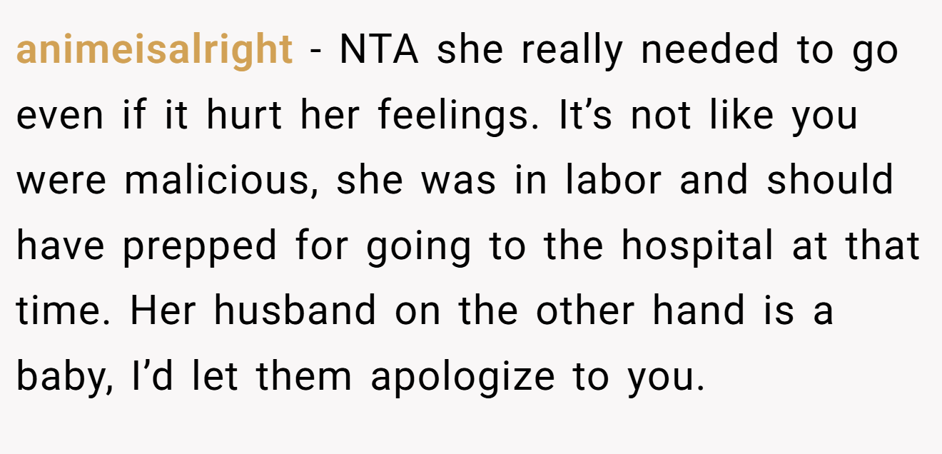 animeisalright - NTA she really needed to go even if it hurt her feelings. It’s not like you were malicious, she was in labor and should have prepped for going to the hospital at that time. Her husband on the other hand is a baby, I’d let them apologize to you.