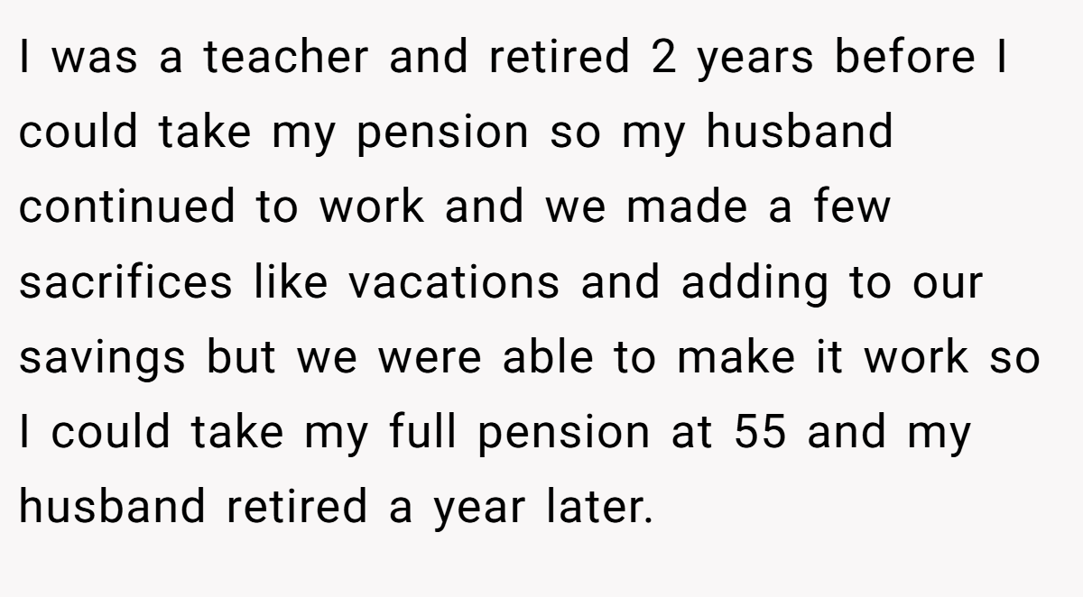 I was a teacher and retired 2 years before I could take my pension so my husband continued to work and we made a few sacrifices like vacations and adding to our savings but we were able to make it work so I could take my full pension at 55 and my husband retired a year later.