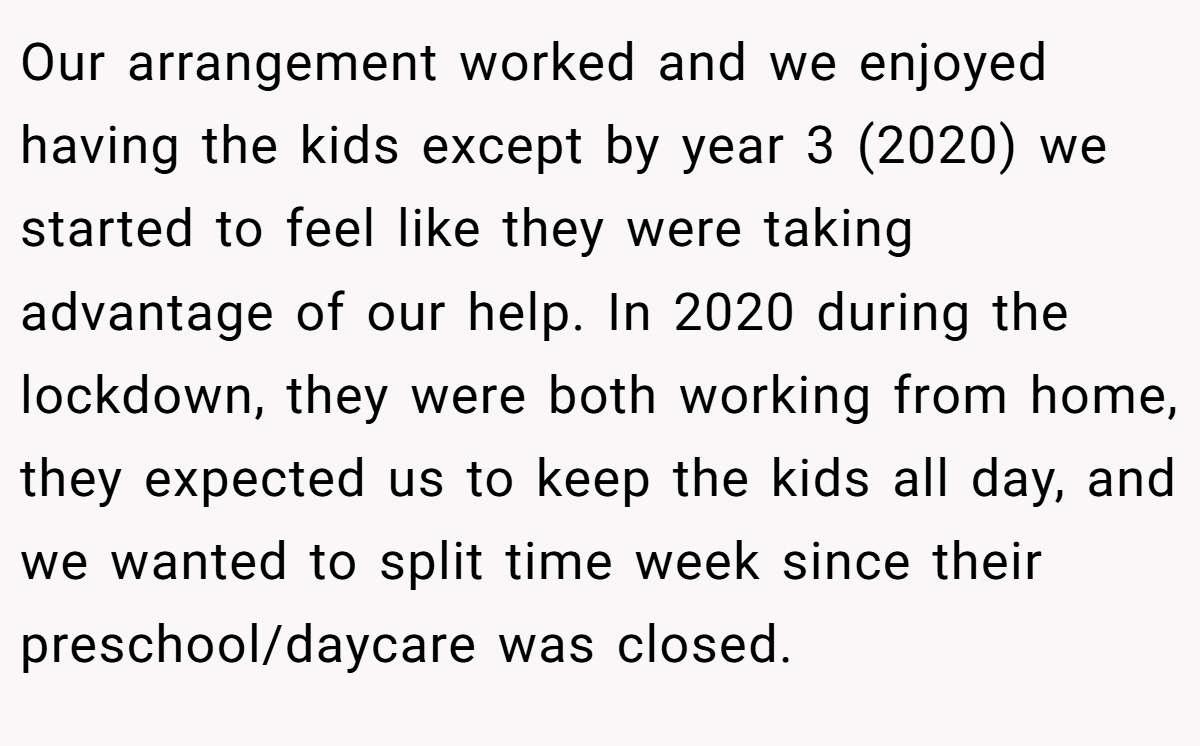 Our arrangement worked and we enjoyed having the kids except by year 3 (2020) we started to feel like they were taking advantage of our help. In 2020 during the lockdown, they were both working from home, they expected us to keep the kids all day, and we wanted to split time week since their preschool/daycare was closed.