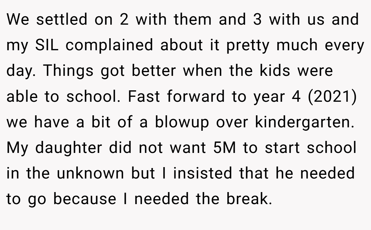 We settled on 2 with them and 3 with us and my SIL complained about it pretty much every day. Things got better when the kids were able to school. Fast forward to year 4 (2021) we have a bit of a blowup over kindergarten. My daughter did not want 5M to start school in the unknown but I insisted that he needed to go because I needed the break.