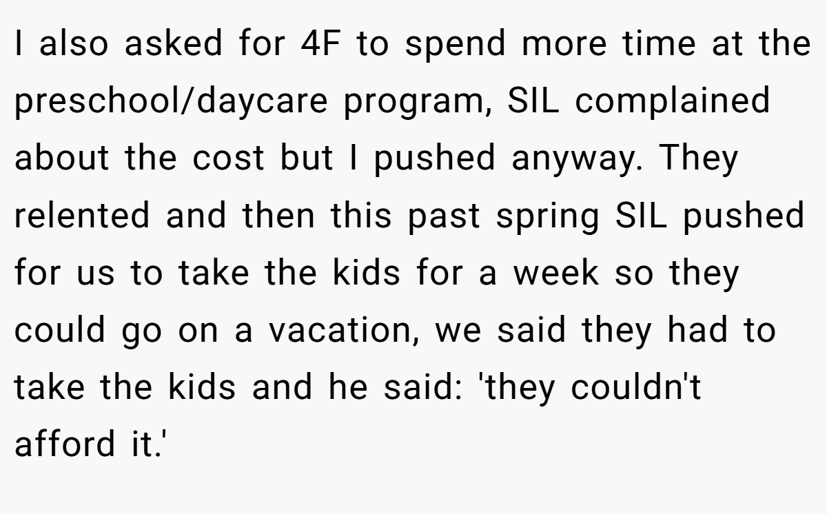 I also asked for 4F to spend more time at the preschool/daycare program, SIL complained about the cost but I pushed anyway. They relented and then this past spring SIL pushed for us to take the kids for a week so they could go on a vacation, we said they had to take the kids and he said: 'they couldn't afford it.'